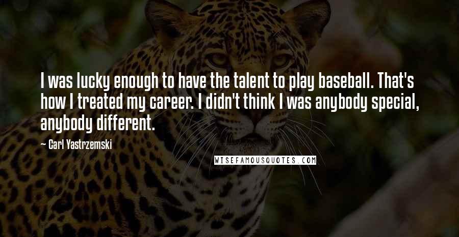 Carl Yastrzemski Quotes: I was lucky enough to have the talent to play baseball. That's how I treated my career. I didn't think I was anybody special, anybody different.