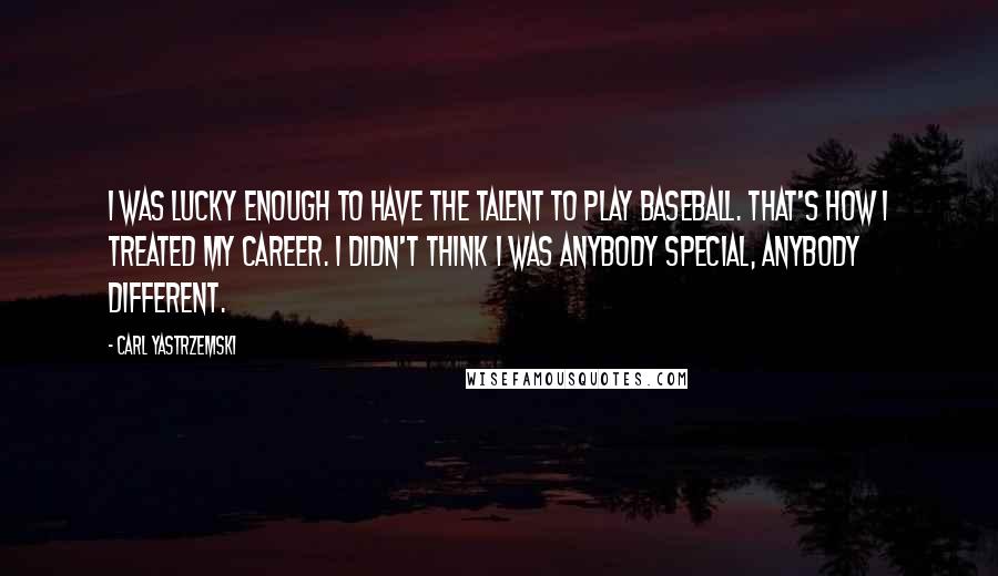 Carl Yastrzemski Quotes: I was lucky enough to have the talent to play baseball. That's how I treated my career. I didn't think I was anybody special, anybody different.