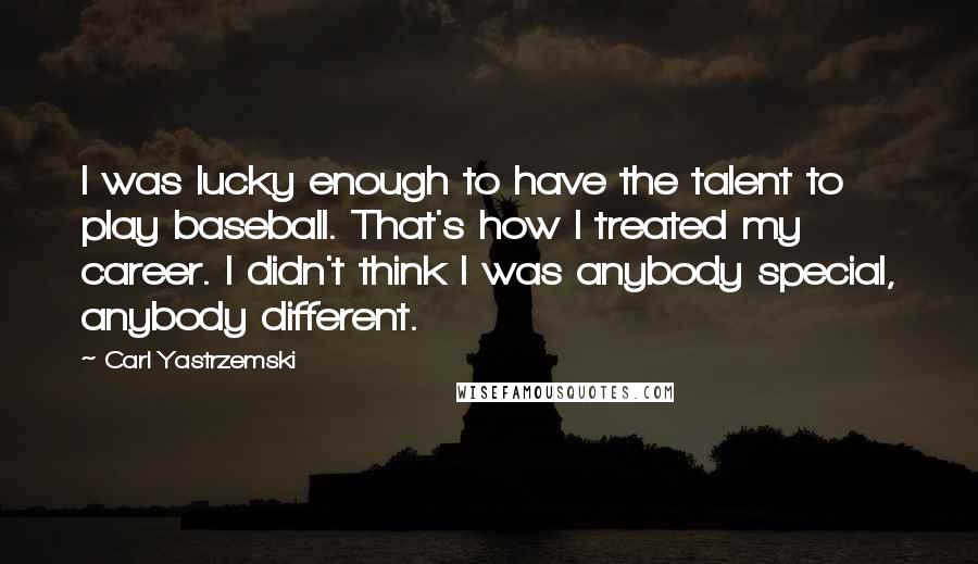 Carl Yastrzemski Quotes: I was lucky enough to have the talent to play baseball. That's how I treated my career. I didn't think I was anybody special, anybody different.