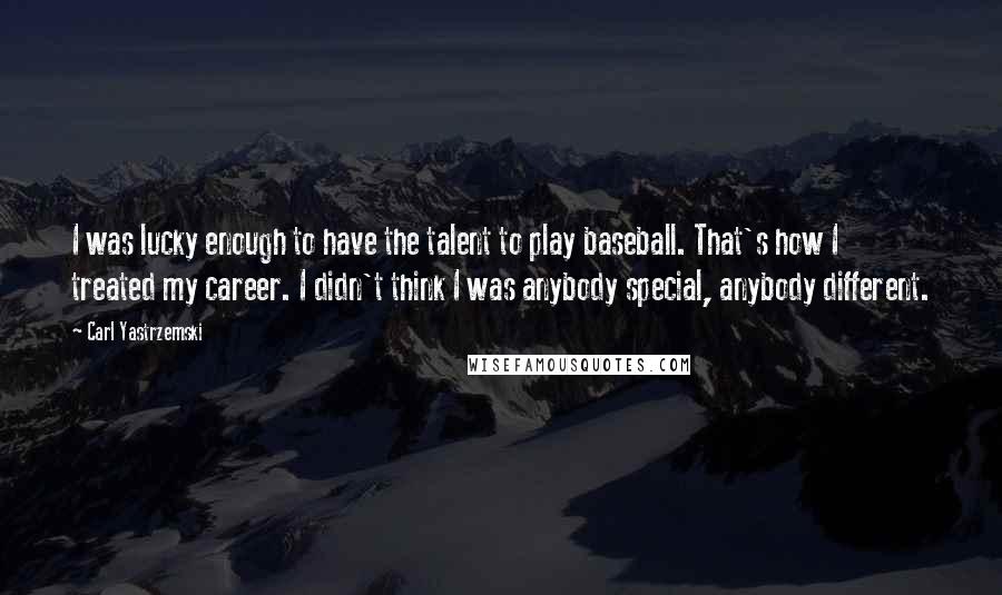 Carl Yastrzemski Quotes: I was lucky enough to have the talent to play baseball. That's how I treated my career. I didn't think I was anybody special, anybody different.