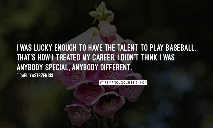 Carl Yastrzemski Quotes: I was lucky enough to have the talent to play baseball. That's how I treated my career. I didn't think I was anybody special, anybody different.