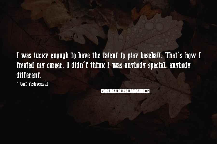 Carl Yastrzemski Quotes: I was lucky enough to have the talent to play baseball. That's how I treated my career. I didn't think I was anybody special, anybody different.