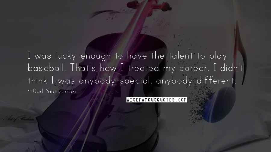 Carl Yastrzemski Quotes: I was lucky enough to have the talent to play baseball. That's how I treated my career. I didn't think I was anybody special, anybody different.