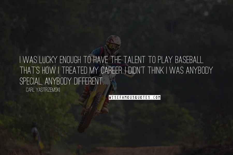 Carl Yastrzemski Quotes: I was lucky enough to have the talent to play baseball. That's how I treated my career. I didn't think I was anybody special, anybody different.