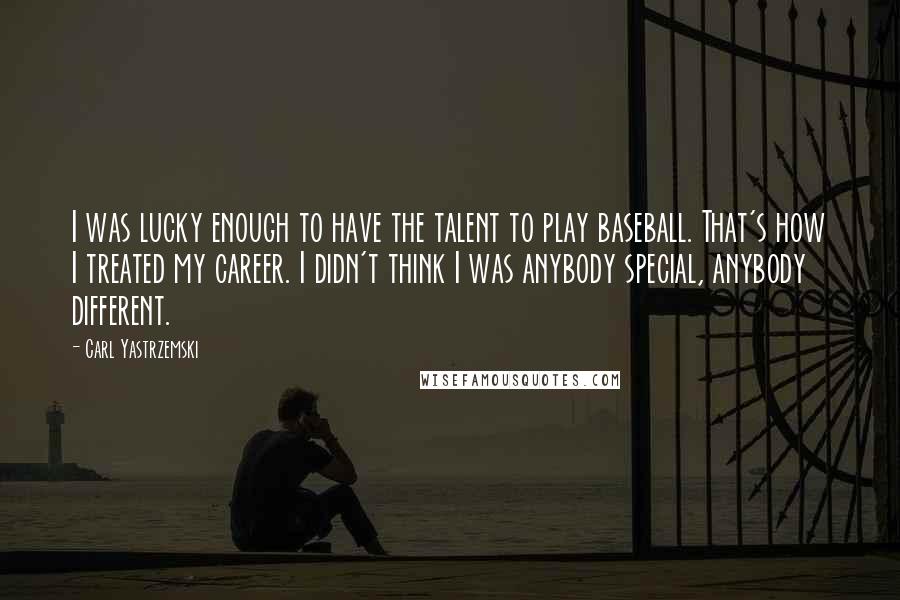 Carl Yastrzemski Quotes: I was lucky enough to have the talent to play baseball. That's how I treated my career. I didn't think I was anybody special, anybody different.