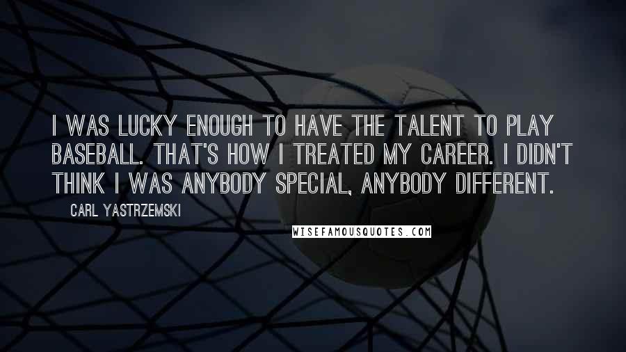 Carl Yastrzemski Quotes: I was lucky enough to have the talent to play baseball. That's how I treated my career. I didn't think I was anybody special, anybody different.