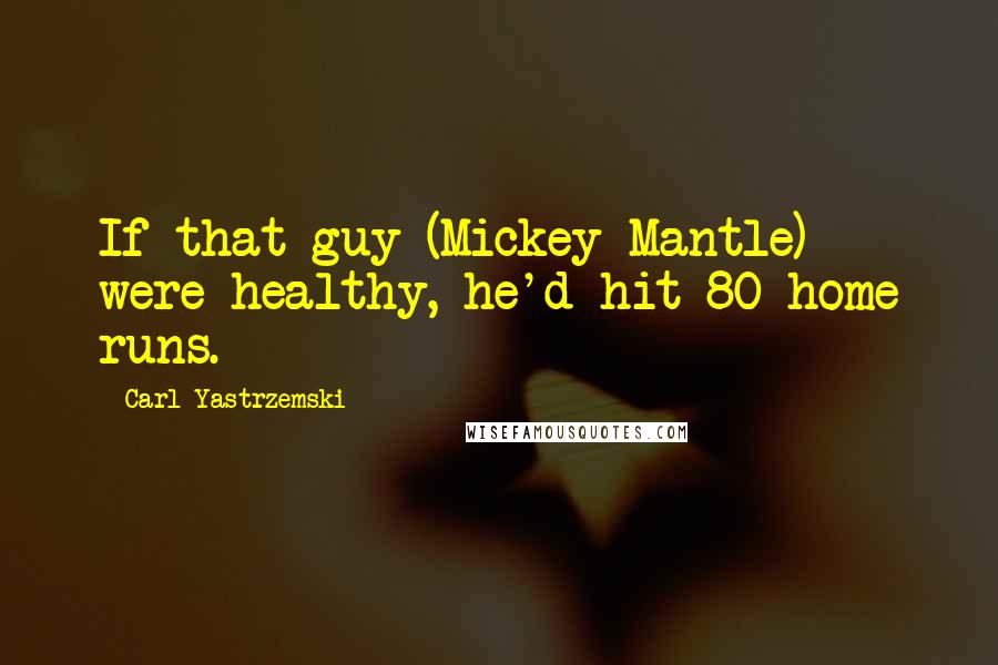 Carl Yastrzemski Quotes: If that guy (Mickey Mantle) were healthy, he'd hit 80 home runs.