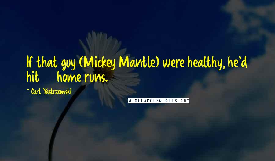 Carl Yastrzemski Quotes: If that guy (Mickey Mantle) were healthy, he'd hit 80 home runs.