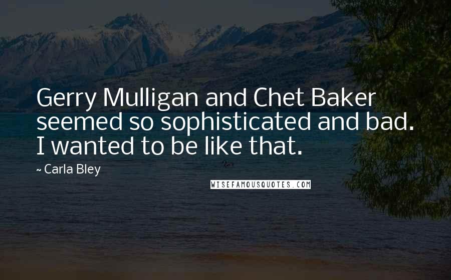 Carla Bley Quotes: Gerry Mulligan and Chet Baker seemed so sophisticated and bad. I wanted to be like that.