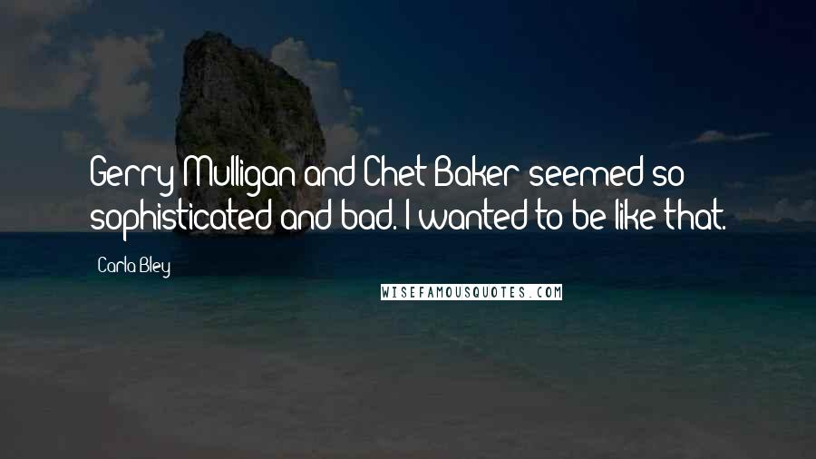 Carla Bley Quotes: Gerry Mulligan and Chet Baker seemed so sophisticated and bad. I wanted to be like that.