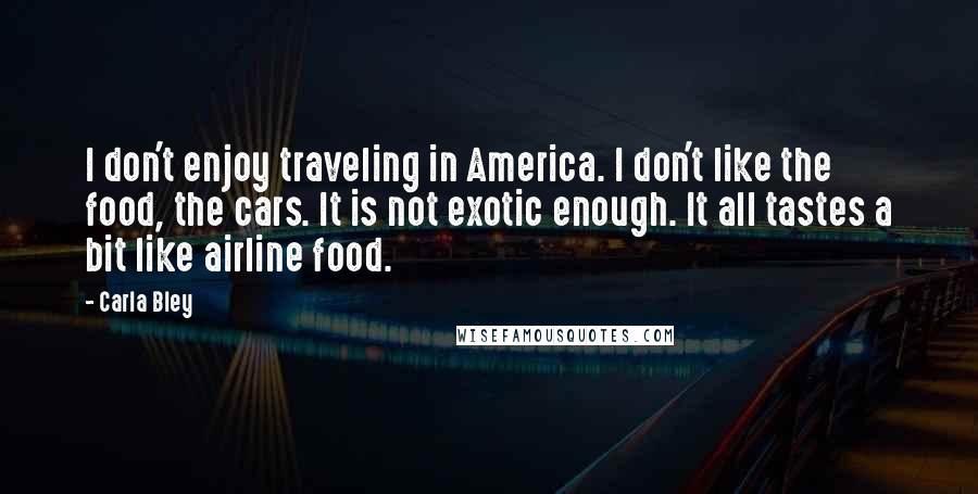 Carla Bley Quotes: I don't enjoy traveling in America. I don't like the food, the cars. It is not exotic enough. It all tastes a bit like airline food.