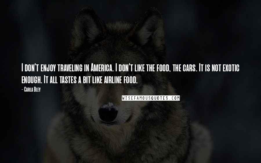 Carla Bley Quotes: I don't enjoy traveling in America. I don't like the food, the cars. It is not exotic enough. It all tastes a bit like airline food.