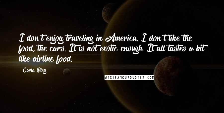 Carla Bley Quotes: I don't enjoy traveling in America. I don't like the food, the cars. It is not exotic enough. It all tastes a bit like airline food.