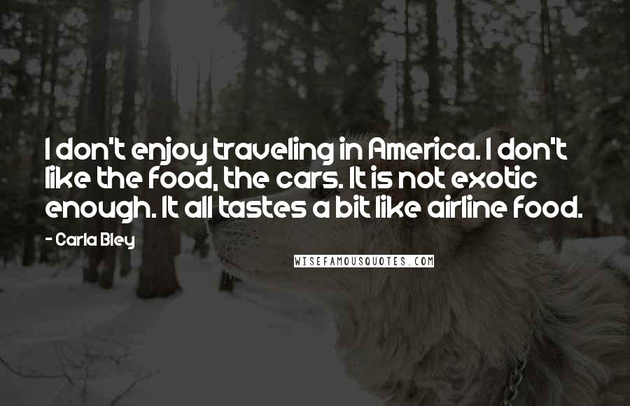 Carla Bley Quotes: I don't enjoy traveling in America. I don't like the food, the cars. It is not exotic enough. It all tastes a bit like airline food.