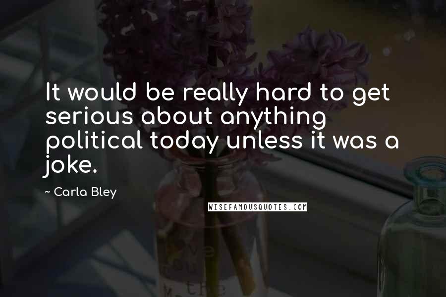 Carla Bley Quotes: It would be really hard to get serious about anything political today unless it was a joke.