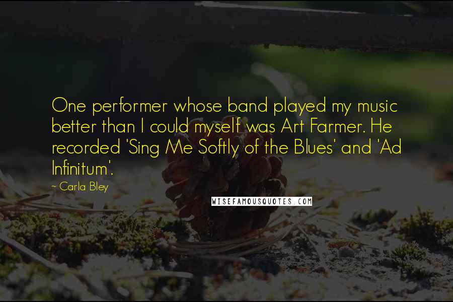 Carla Bley Quotes: One performer whose band played my music better than I could myself was Art Farmer. He recorded 'Sing Me Softly of the Blues' and 'Ad Infinitum'.