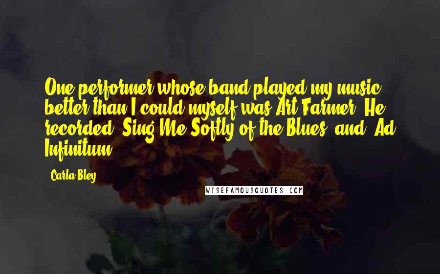 Carla Bley Quotes: One performer whose band played my music better than I could myself was Art Farmer. He recorded 'Sing Me Softly of the Blues' and 'Ad Infinitum'.