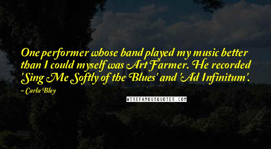 Carla Bley Quotes: One performer whose band played my music better than I could myself was Art Farmer. He recorded 'Sing Me Softly of the Blues' and 'Ad Infinitum'.