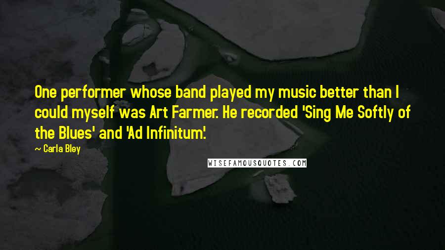 Carla Bley Quotes: One performer whose band played my music better than I could myself was Art Farmer. He recorded 'Sing Me Softly of the Blues' and 'Ad Infinitum'.