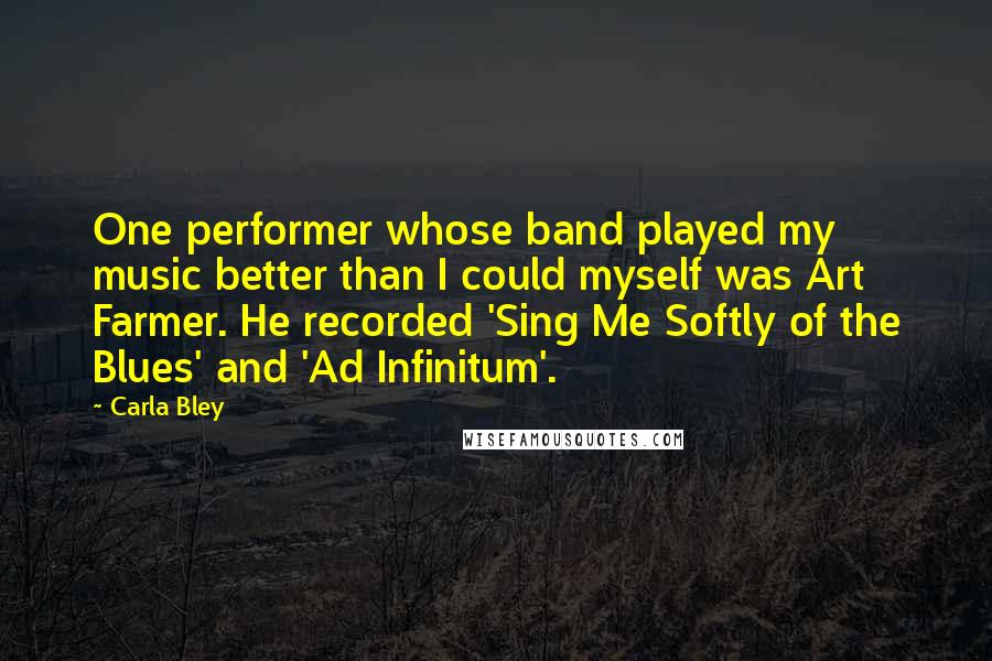 Carla Bley Quotes: One performer whose band played my music better than I could myself was Art Farmer. He recorded 'Sing Me Softly of the Blues' and 'Ad Infinitum'.