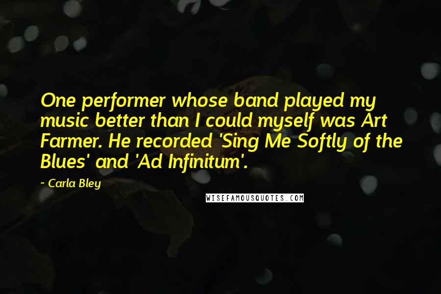 Carla Bley Quotes: One performer whose band played my music better than I could myself was Art Farmer. He recorded 'Sing Me Softly of the Blues' and 'Ad Infinitum'.