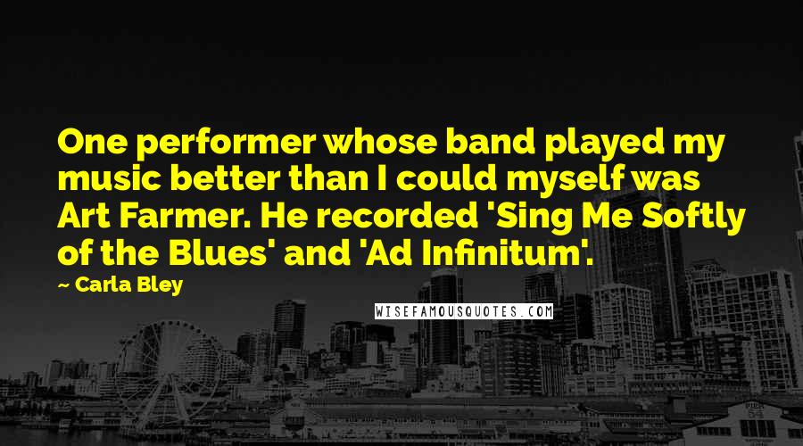 Carla Bley Quotes: One performer whose band played my music better than I could myself was Art Farmer. He recorded 'Sing Me Softly of the Blues' and 'Ad Infinitum'.