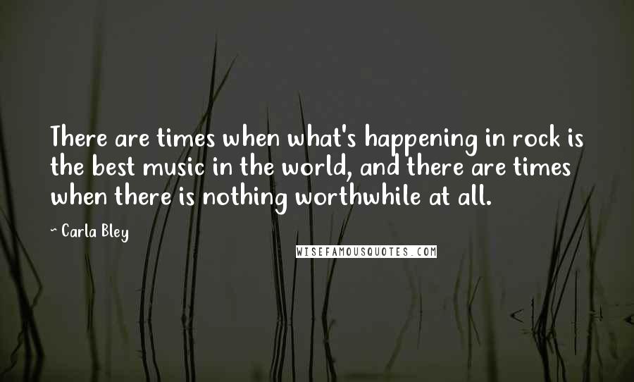 Carla Bley Quotes: There are times when what's happening in rock is the best music in the world, and there are times when there is nothing worthwhile at all.