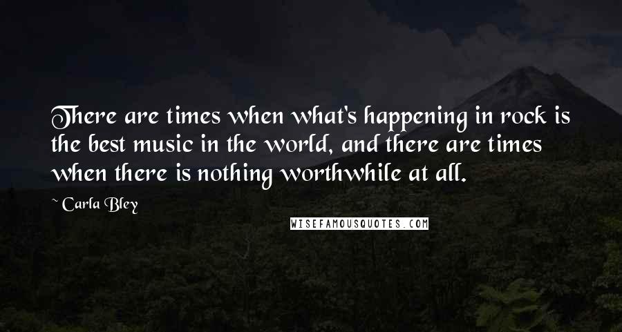 Carla Bley Quotes: There are times when what's happening in rock is the best music in the world, and there are times when there is nothing worthwhile at all.