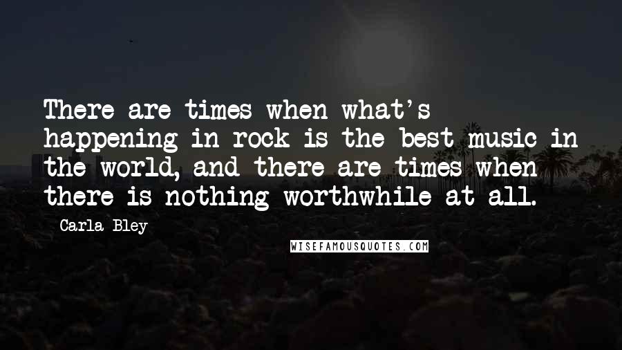 Carla Bley Quotes: There are times when what's happening in rock is the best music in the world, and there are times when there is nothing worthwhile at all.
