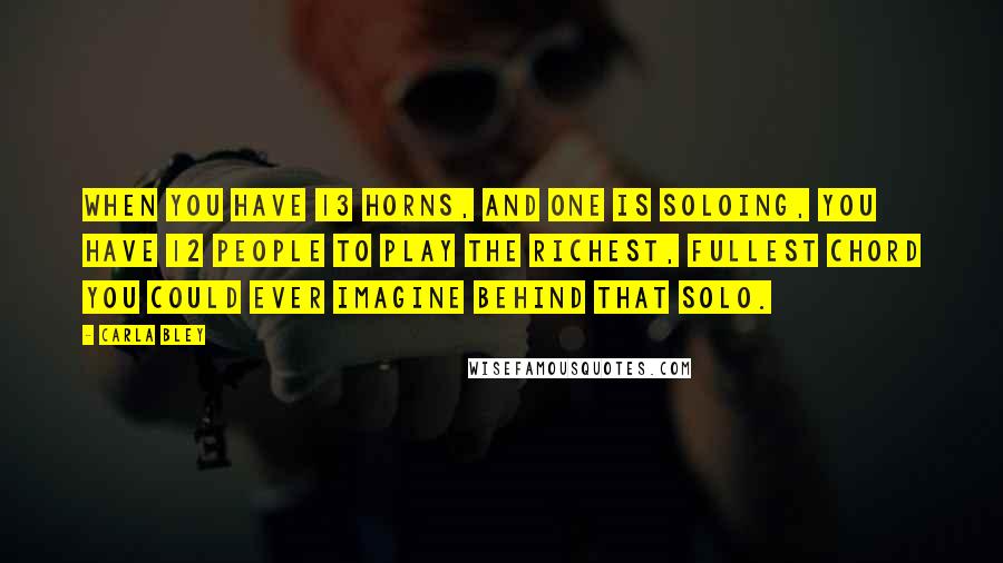 Carla Bley Quotes: When you have 13 horns, and one is soloing, you have 12 people to play the richest, fullest chord you could ever imagine behind that solo.