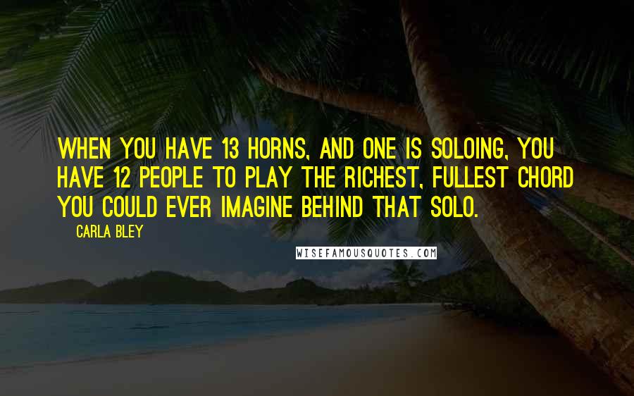 Carla Bley Quotes: When you have 13 horns, and one is soloing, you have 12 people to play the richest, fullest chord you could ever imagine behind that solo.