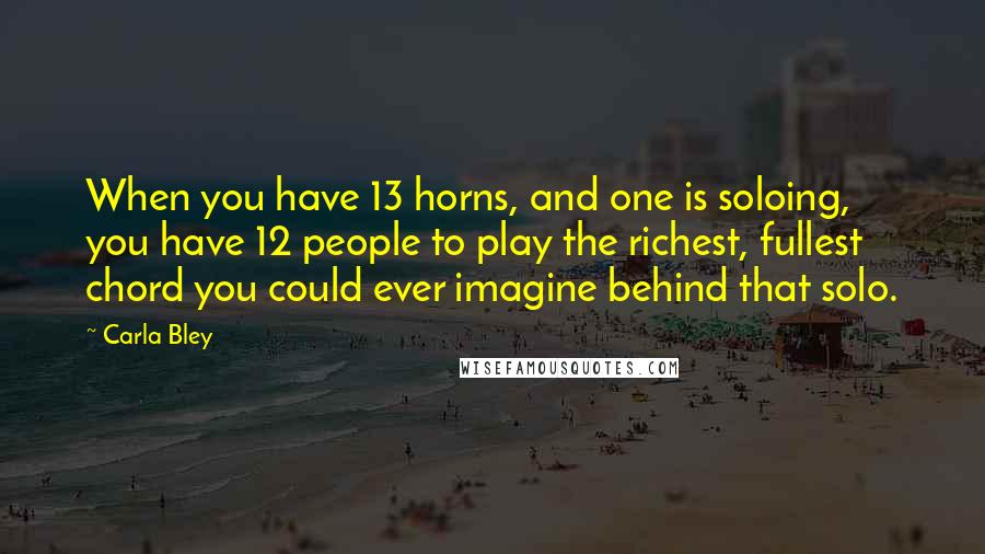 Carla Bley Quotes: When you have 13 horns, and one is soloing, you have 12 people to play the richest, fullest chord you could ever imagine behind that solo.