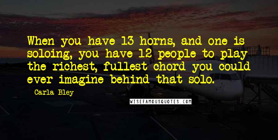 Carla Bley Quotes: When you have 13 horns, and one is soloing, you have 12 people to play the richest, fullest chord you could ever imagine behind that solo.