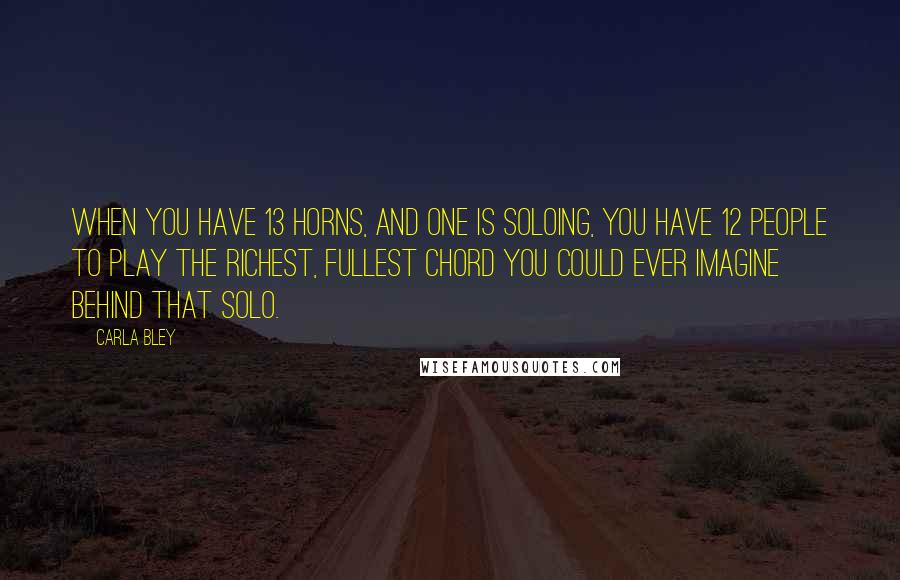 Carla Bley Quotes: When you have 13 horns, and one is soloing, you have 12 people to play the richest, fullest chord you could ever imagine behind that solo.