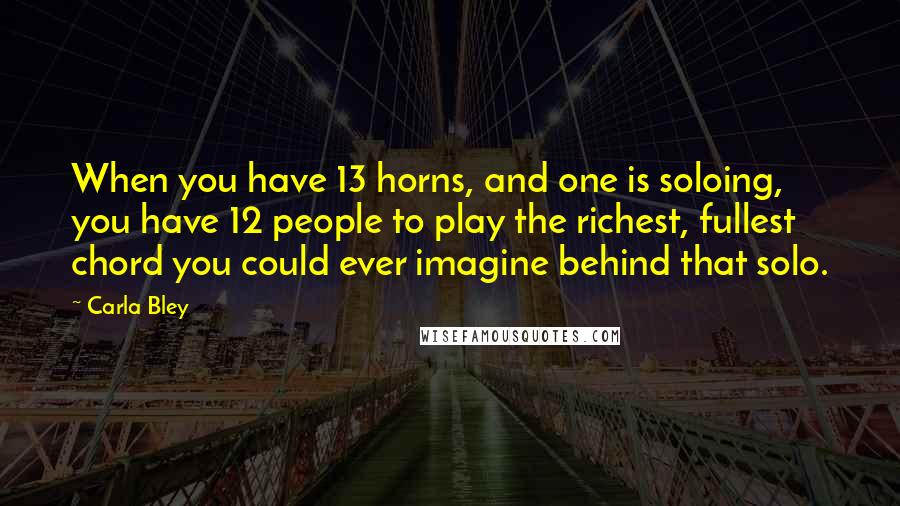 Carla Bley Quotes: When you have 13 horns, and one is soloing, you have 12 people to play the richest, fullest chord you could ever imagine behind that solo.