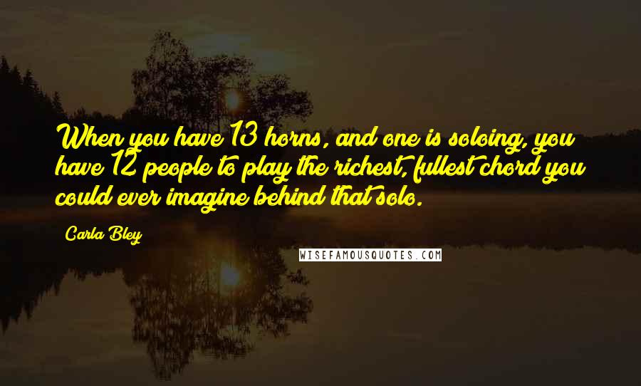 Carla Bley Quotes: When you have 13 horns, and one is soloing, you have 12 people to play the richest, fullest chord you could ever imagine behind that solo.