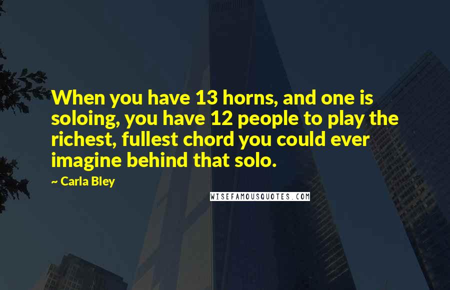 Carla Bley Quotes: When you have 13 horns, and one is soloing, you have 12 people to play the richest, fullest chord you could ever imagine behind that solo.