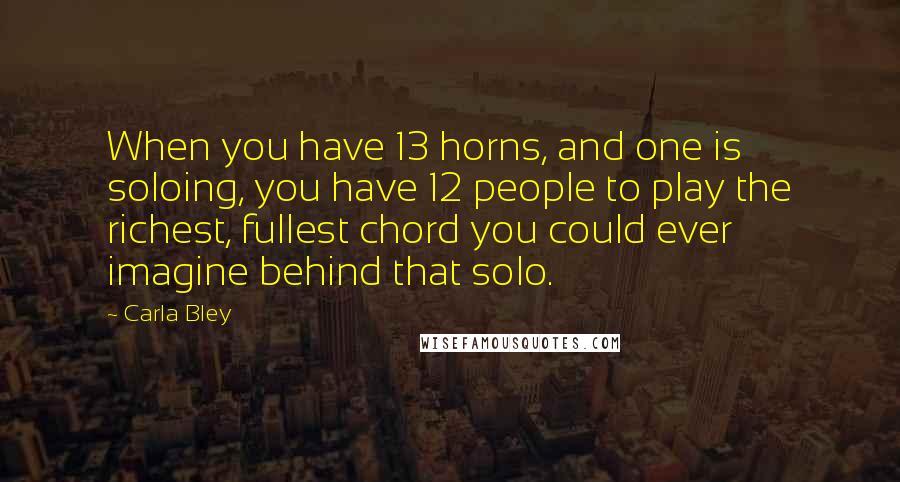 Carla Bley Quotes: When you have 13 horns, and one is soloing, you have 12 people to play the richest, fullest chord you could ever imagine behind that solo.
