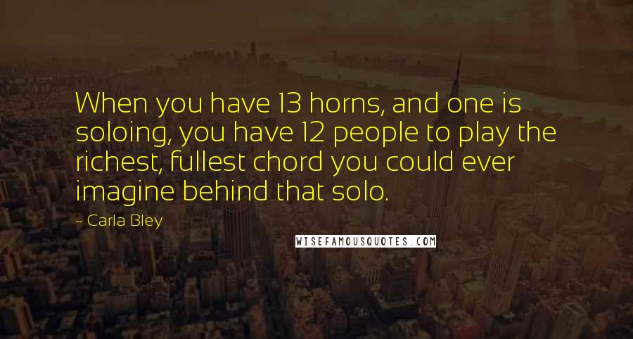 Carla Bley Quotes: When you have 13 horns, and one is soloing, you have 12 people to play the richest, fullest chord you could ever imagine behind that solo.