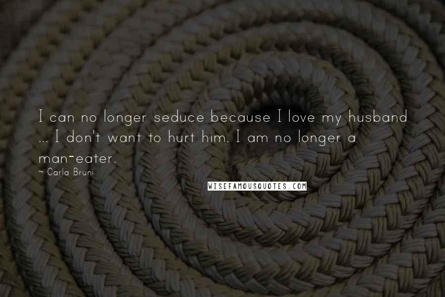 Carla Bruni Quotes: I can no longer seduce because I love my husband ... I don't want to hurt him. I am no longer a man-eater.