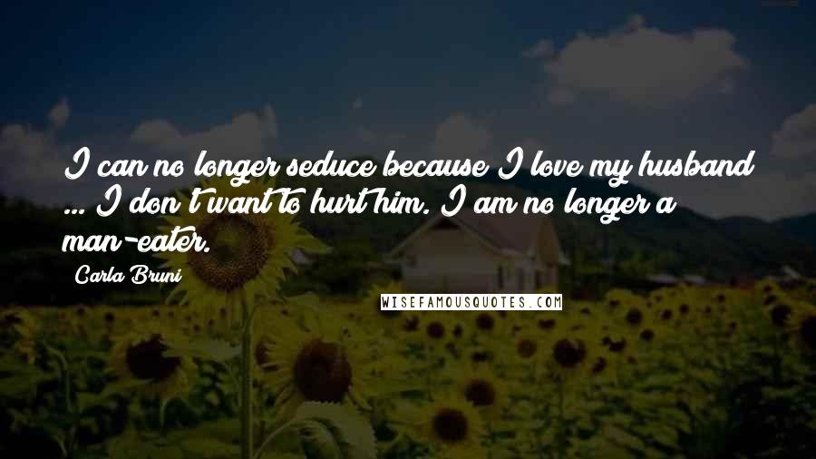Carla Bruni Quotes: I can no longer seduce because I love my husband ... I don't want to hurt him. I am no longer a man-eater.
