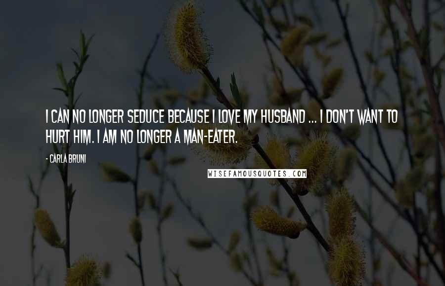 Carla Bruni Quotes: I can no longer seduce because I love my husband ... I don't want to hurt him. I am no longer a man-eater.