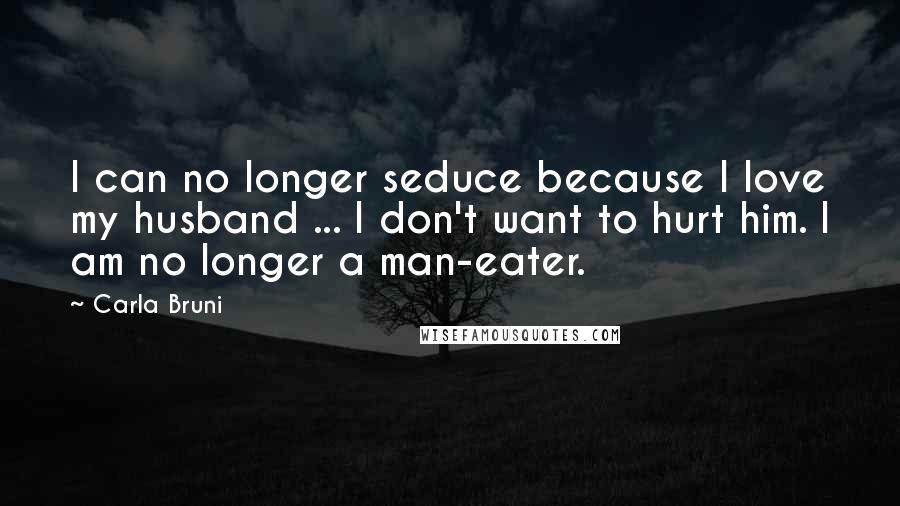 Carla Bruni Quotes: I can no longer seduce because I love my husband ... I don't want to hurt him. I am no longer a man-eater.