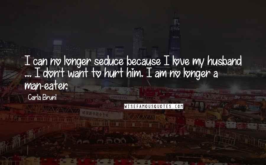 Carla Bruni Quotes: I can no longer seduce because I love my husband ... I don't want to hurt him. I am no longer a man-eater.