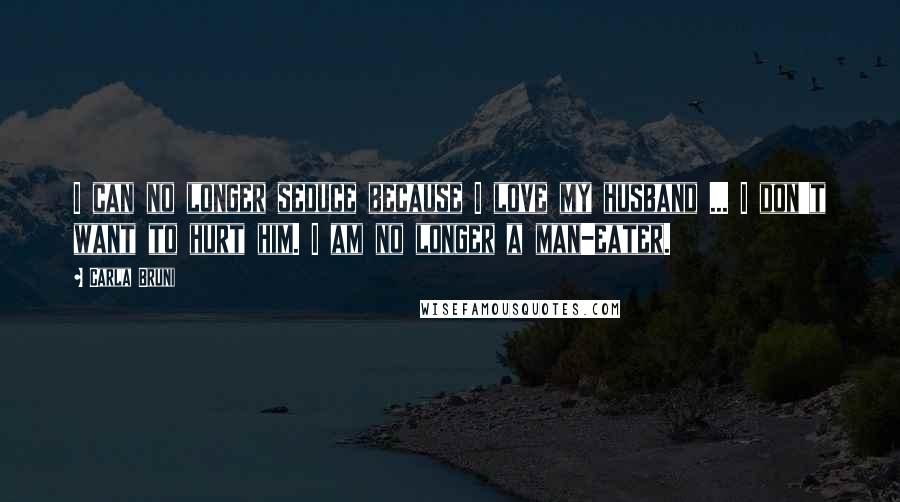 Carla Bruni Quotes: I can no longer seduce because I love my husband ... I don't want to hurt him. I am no longer a man-eater.