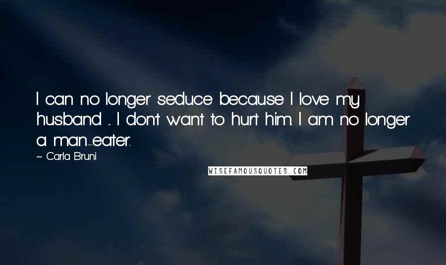 Carla Bruni Quotes: I can no longer seduce because I love my husband ... I don't want to hurt him. I am no longer a man-eater.