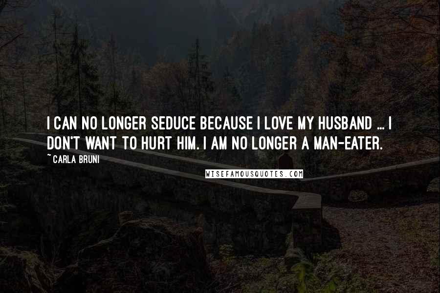 Carla Bruni Quotes: I can no longer seduce because I love my husband ... I don't want to hurt him. I am no longer a man-eater.