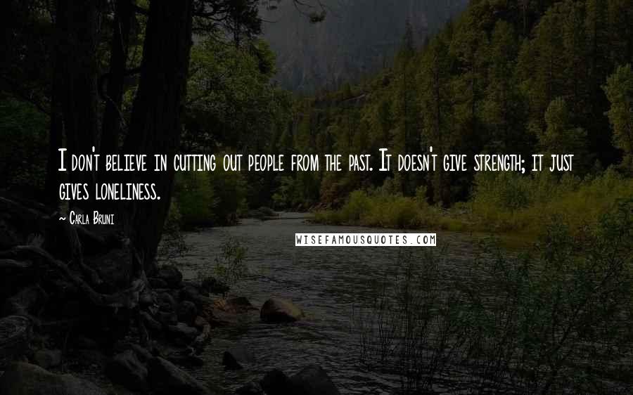 Carla Bruni Quotes: I don't believe in cutting out people from the past. It doesn't give strength; it just gives loneliness.