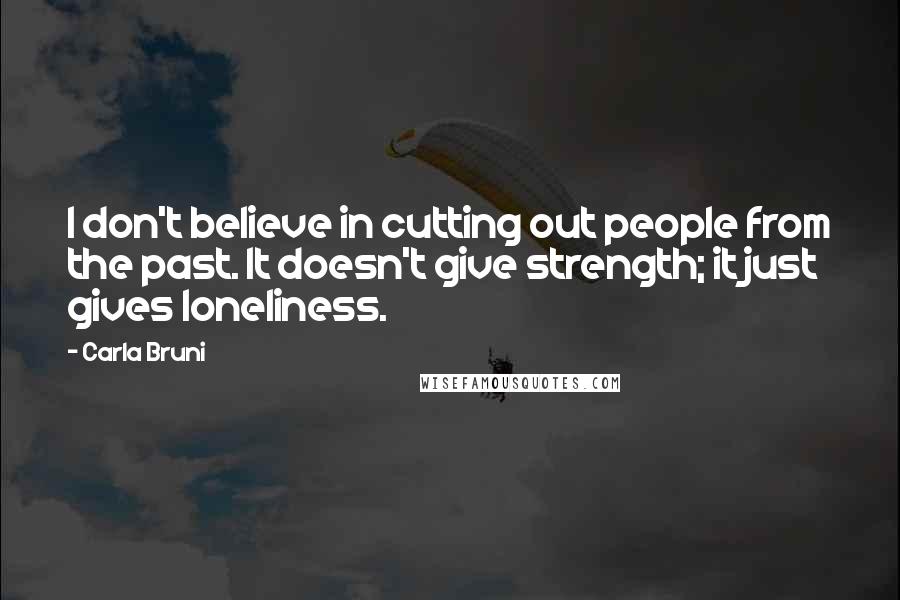 Carla Bruni Quotes: I don't believe in cutting out people from the past. It doesn't give strength; it just gives loneliness.