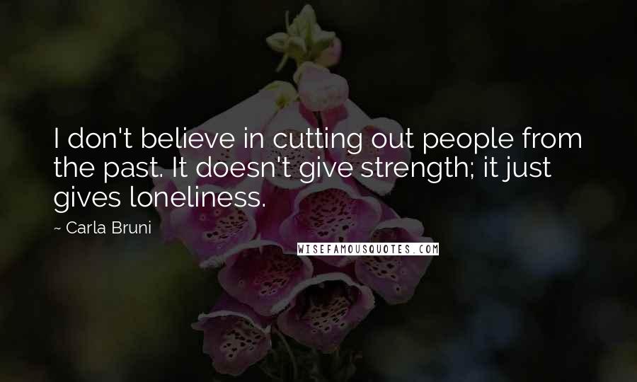 Carla Bruni Quotes: I don't believe in cutting out people from the past. It doesn't give strength; it just gives loneliness.